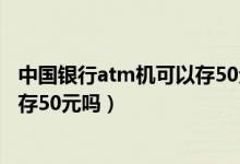 中国银行atm机可以存50元的纸币吗（中国银行atm机可以存50元吗）