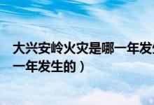 大兴安岭火灾是哪一年发生的什么属性（大兴安岭火灾是哪一年发生的）