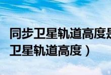 同步卫星轨道高度是地球半径的多少倍（同步卫星轨道高度）