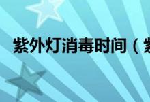 紫外灯消毒时间（紫外灯消毒时间需多长）