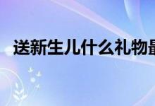 送新生儿什么礼物最好（送新生儿什么好）