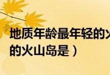 地质年龄最年轻的火山岛是（地质年龄最年轻的火山岛是）