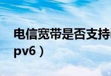 电信宽带是否支持ipv6（电信光纤怎么使用ipv6）