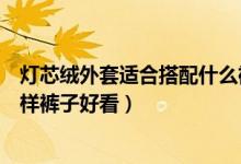 灯芯绒外套适合搭配什么裤子好看（灯芯绒外套适合搭配怎样裤子好看）