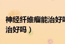 神经纤维瘤能治好吗找名医（神经纤维瘤可以治好吗）