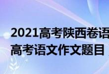 2021高考陕西卷语文作文范文（2022年陕西高考语文作文题目）