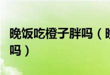 晚饭吃橙子胖吗（晚上吃几个橘子和橙子长胖吗）