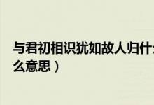 与君初相识犹如故人归什么意思（与君初相识犹如故人归什么意思）