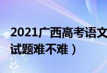 2021广西高考语文试卷（2022广西高考语文试题难不难）