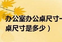 办公室办公桌尺寸一般多少（一般的员工办公桌尺寸是多少）