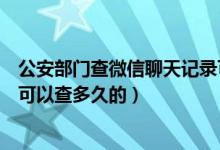 公安部门查微信聊天记录可以查多久的（公安微信聊天记录可以查多久的）