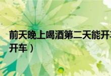 前天晚上喝酒第二天能开车么（前天晚上喝酒第二天是否能开车）