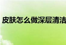 皮肤怎么做深层清洁（皮肤如何做深层清洁）