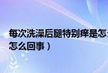 每次洗澡后腿特别痒是怎么回事（每次洗完澡腿上特别痒是怎么回事）