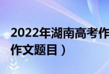 2022年湖南高考作文出炉（2022年湖南高考作文题目）