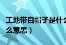 工地带白帽子是什么职位（工地带白帽子是什么意思）