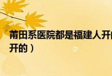 莆田系医院都是福建人开的吗（莆田系医院什么意思莆田人开的）