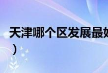 天津哪个区发展最好（天津哪个区发展潜力大）