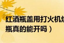 红酒瓶盖用打火机烧会爆炸吗（用火机烧红酒瓶真的能开吗）