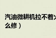 汽油微耕机拉不着火（汽油微耕机拉不着火怎么修）