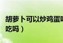 胡萝卜可以炒鸡蛋吗窍门（胡萝卜可以炒鸡蛋吃吗）