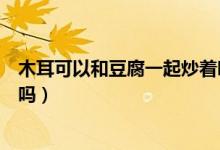 木耳可以和豆腐一起炒着吃吗（木耳和豆腐皮能一起炒着吃吗）