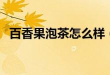 百香果泡茶怎么样（百香果泡茶怎么泡呢）
