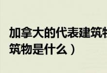 加拿大的代表建筑物和名称（加拿大的代表建筑物是什么）