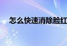 怎么快速消除脸红（怎么快速消除脸红）