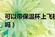 可以带保温杯上飞机不（可以带保温杯上飞机吗）