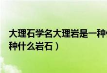 大理石学名大理岩是一种什么岩石（大理石学名大理岩是一种什么岩石）