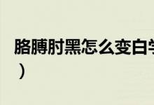 胳膊肘黑怎么变白学生党（胳膊肘黑怎么变白）