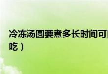 冷冻汤圆要煮多长时间可以吃（冷冻汤圆要煮多长时间可以吃）