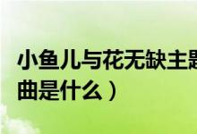 小鱼儿与花无缺主题曲（小鱼儿与花无缺主题曲是什么）