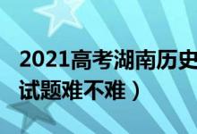 2021高考湖南历史试卷（2022湖南高考历史试题难不难）
