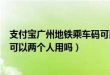 支付宝广州地铁乘车码可以两个人用吗（支付宝地铁乘车码可以两个人用吗）