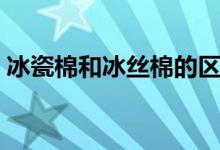 冰瓷棉和冰丝棉的区别（冰瓷棉是冰爽棉吗）
