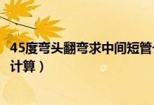 45度弯头翻弯求中间短管长度（两个45度弯头中间短管怎么计算）