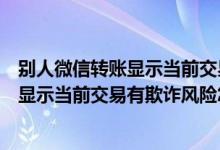 别人微信转账显示当前交易有欺诈风险怎么解除（微信转账显示当前交易有欺诈风险怎么解除）