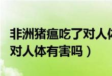 非洲猪瘟吃了对人体有伤害吗（非洲猪瘟吃了对人体有害吗）