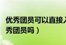 优秀团员可以直接入党吗（大学入党必须是优秀团员吗）