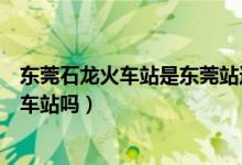 东莞石龙火车站是东莞站还是东莞东（东莞火车站是石龙火车站吗）