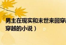 男主在现实和末世来回穿越的小说（有没有末世和现实来回穿越的小说）