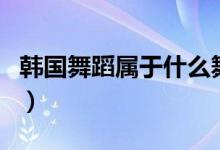 韩国舞蹈属于什么舞（韩国舞蹈属于什么舞种）