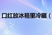 口红放冰箱里冷藏（口红放冰箱里冷冻行吗）