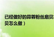 已经做好的蒜蓉粉丝扇贝怎么蒸（冷冻的扇贝蒜蓉粉丝蒸扇贝怎么做）
