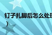 钉子扎脚后怎么处理（钉子扎脚后处理的方法）