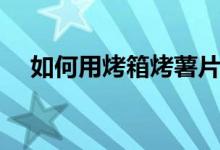 如何用烤箱烤薯片（如何用烤箱烤蘑菇）