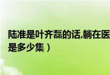 陆准是叶齐磊的话,躺在医院的是谁（陆准承认自己是叶齐磊是多少集）