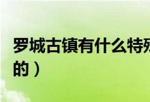 罗城古镇有什么特殊的（罗城古镇有什么好玩的）